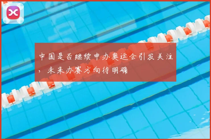 中国是否继续申办奥运会引发关注,未来办赛方向待明确