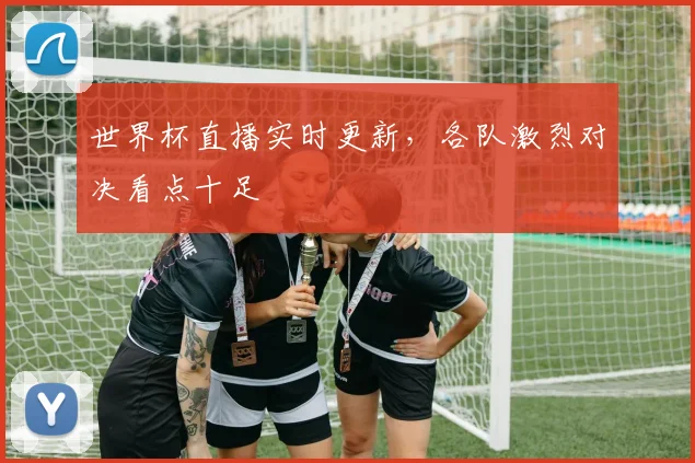 世界杯直播实时更新，各队激烈对决看点十足