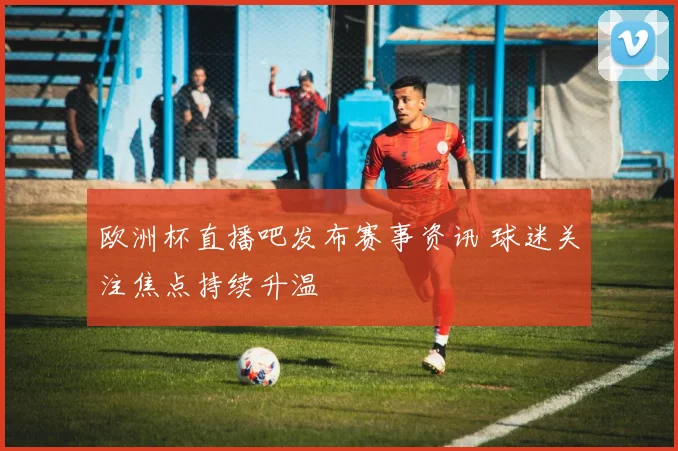 欧洲杯直播吧发布赛事资讯 球迷关注焦点持续升温